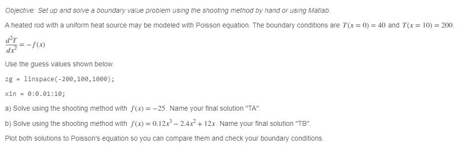 Objective: Set up and solve a boundary value problem using the shooting method by hand or using Matlab.
A heated rod with a uniform heat source may be modeled with Poisson equation. The boundary conditions are 7(x= 0) = 40 and 7(x= 10) = 200.
dr
-f(x)
dx
Use the guess values shown below.
zg= linspace(-200, 100, 1000);
xin = 0:0.01:10;
a) Solve using the shooting method with f(x) = -25. Name your final solution "TA".
b) Solve using the shooting method with f(x) = 0.12x³ - 2.4x² + 12x. Name your final solution "TB".
Plot both solutions to Poisson's equation so you can compare them and check your boundary conditions.