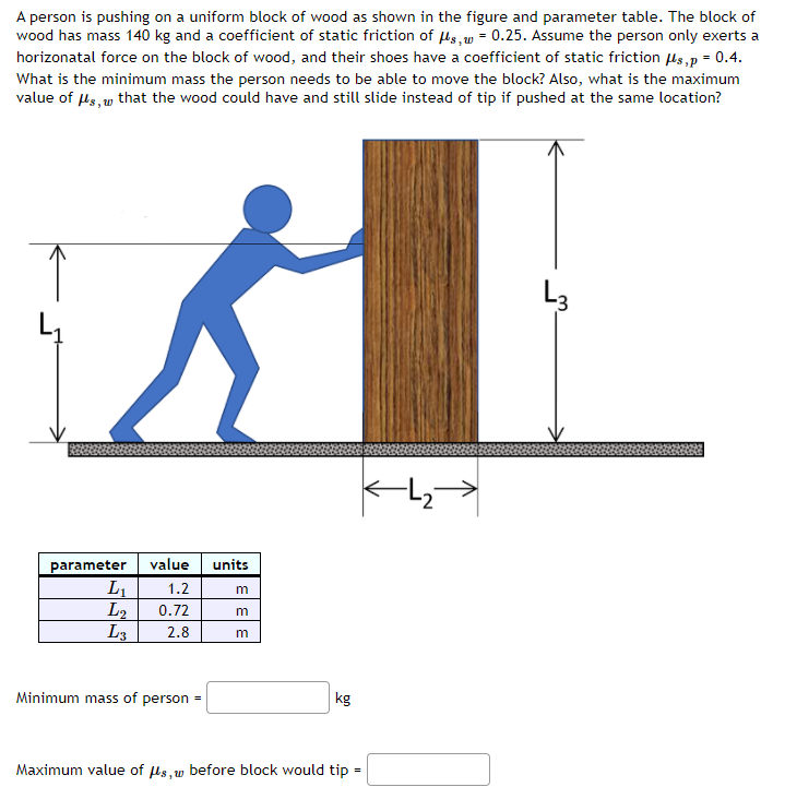 A person is pushing on a uniform block of wood as shown in the figure and parameter table. The block of
wood has mass 140 kg and a coefficient of static friction of us, w = 0.25. Assume the person only exerts a
horizonatal force on the block of wood, and their shoes have a coefficient of static friction ls,p = 0.4.
What is the minimum mass the person needs to be able to move the block? Also, what is the maximum
value of ls, w that the wood could have and still slide instead of tip if pushed at the same location?
L3
2
value
units
parameter
L1
L2
L3
1.2
m
0.72
2.8
Minimum mass of person
kg
Maximum value of us,w before block would tip:
