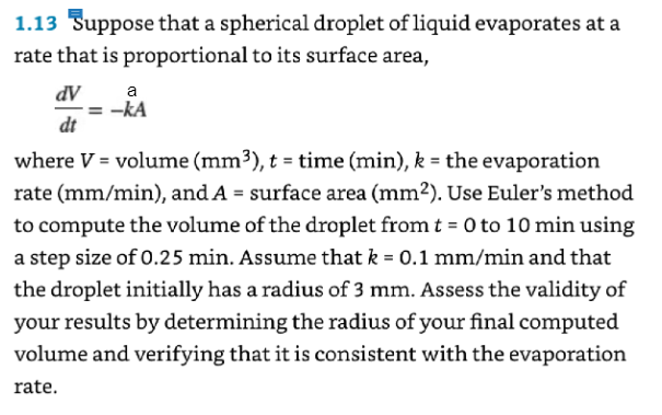 1.13 Suppose that a spherical droplet of liquid evaporates at a
rate that is proportional to its surface area,
dV
dt
a
-KA
where V = volume (mm³), t = time (min), k = the evaporation
rate (mm/min), and A = surface area (mm²). Use Euler's method
to compute the volume of the droplet from t = 0 to 10 min using
a step size of 0.25 min. Assume that k = 0.1 mm/min and that
the droplet initially has a radius of 3 mm. Assess the validity of
your results by determining the radius of your final computed
volume and verifying that it is consistent with the evaporation
rate.