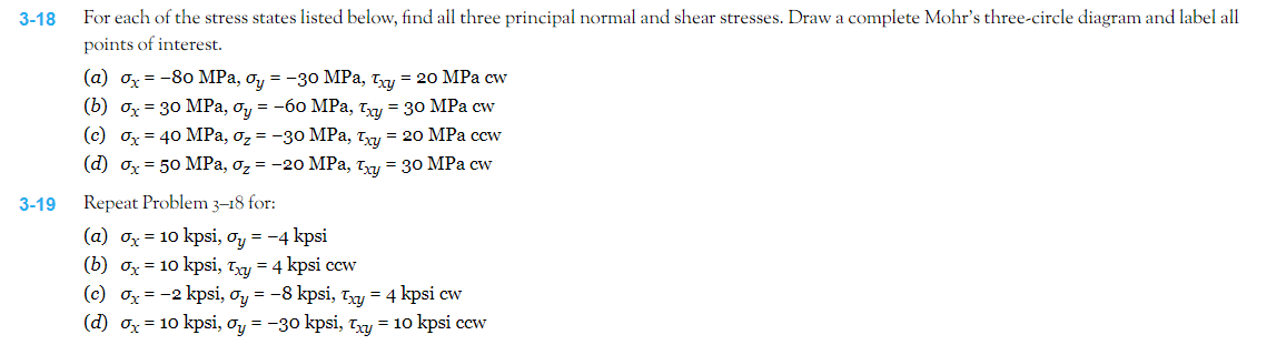 3-18
3-19
For each of the stress states listed below, find all three principal normal and shear stresses. Draw a complete Mohr's three-circle diagram and label all
points of interest.
(a) ox= -80 MPa, oy = -30 MPa, xy = 20 MPa cw
(b) ox= 30 MPa, oy = -60 MPa, xy = 30 MPa cw
(c) dx = 40 MPa, O₂ = -30 MPa, Txy = 20 MPa ccw
(d) x = 50 MPa, o₂ = -20 MPa, Txy = 30 MPa cw
Repeat Problem 3-18 for:
(a) σx = 10 kpsi, oy = -4 kpsi
(b) σx = 10 kpsi, Txy = 4 kpsi cew
(c) ox = −2 kpsi, 0y = –8 kpsi, Txy = 4 kpsicw
(d) σx = 10 kpsi, σy = −30 kpsi, Txy = 10 kpsi cew