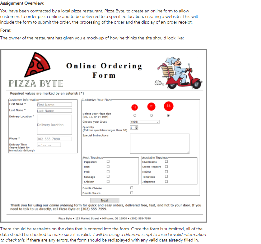 Assignment Overview:
You have been contracted by a local pizza restaurant, Pizza Byte, to create an online form to allow
customers to order pizza online and to be delivered to a specified location. creating a website. This will
include the form to submit the order, the processing of the order and the display of an order receipt.
Form:
The owner of the restaurant has given you a mock-up of how he thinks the site should look like:
Online Ordering
Form
ΡIZZA ΒYΤE
Required values are marked by an asterisk (*)
Customize Your Pizza
pustomer Information
First Name
Last Name
First Name
14
12
Last Name
Deivery Location
Select your Pizza size
(10, 12, or 14 inch)
Choose your Crust
Thick
Delivery location
Quantity
(Cal for quantities larger than 10)
Special Instructions
Phone
302-555-7890
Delvery Time
(leave blank for
immediate delvery)
Meat Toppings-
Pepperoni
vegetable Toppings-
Mushrooms
Ham
Green Peppers D
Pork
Onions
Tomatoes
Chicken
obesnes
Jalapenos
Double Cheese
Double Sauce
Next
Thank you for using our online ordering form for quick and easy orders, delivered free, fast, and hot to your door. If you
need to talk to us directly, call Pizza Byte at (302) 555-7599.
Pizza Byte • 123 Market Street Miltown, DE 19900 • (302) 555-7599
There should be restraints on the data that is entered into the form. Once the form is submitted, all of the
data should be checked to make sure it is valid. / will be using a different script to insert invalid information
to check this. If there are any errors, the form should be redisplayed with any valid data already filled in.
O DO O
O O DO O
