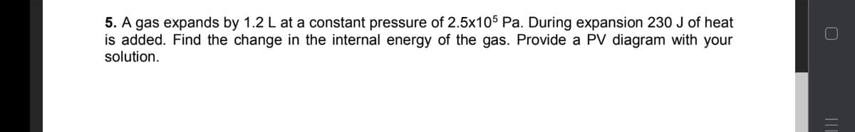 5. A gas expands by 1.2 L at a constant pressure of 2.5x105 Pa. During expansion 230 J of heat
is added. Find the change in the internal energy of the gas. Provide a PV diagram with your
solution.
