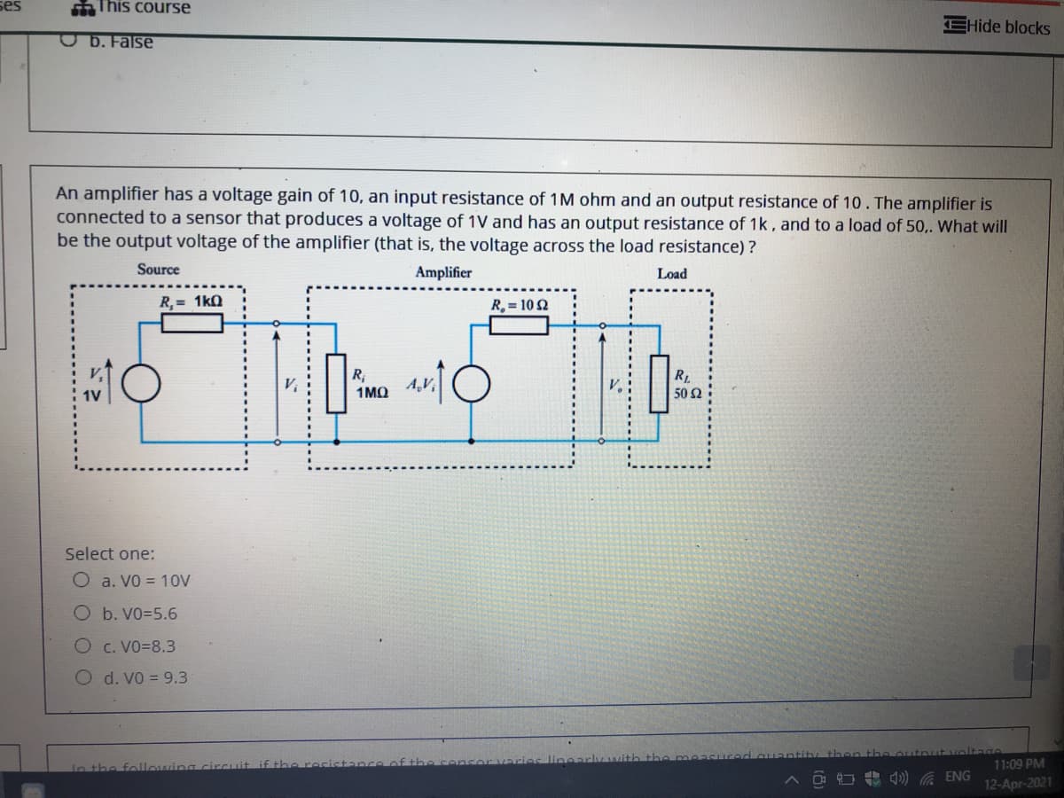 ses
This course
EHide blocks
OD. False
An amplifier has a voltage gain of 10, an input resistance of 1M ohm and an output resistance of 10. The amplifier is
connected to a sensor that produces a voltage of 1V and has an output resistance of 1k, and to a load of 50.. What will
be the output voltage of the amplifier (that is, the voltage across the load resistance) ?
Source
Amplifier
Load
R,= 1kQ
R, = 10 2
R;
1MQ
R.
50 2
Select one:
O a. Vo = 10V
O b. VO=5.6
O c. VO=8.3
O d. V0 = 9.3
In the following circuit if th resista
11:09 PM
) G ENG
12-Apr-2021
