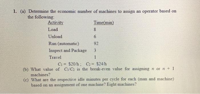 1. (a) Determine the economic number of machines to assign an operator based on
the following:
Activity
Time(min)
Load
8
Unload
6.
Run (automatic)
92
Inspect and Package
3
Travel
Ci = $20/h; C2= $24/h
(b) What value of C/C2 is the break-even value for assigning n or n + 1
machines?
(c) What are the respective idle minutes per cycle for each (man and machine)
based on an assignment of one machine? Eight machines?

