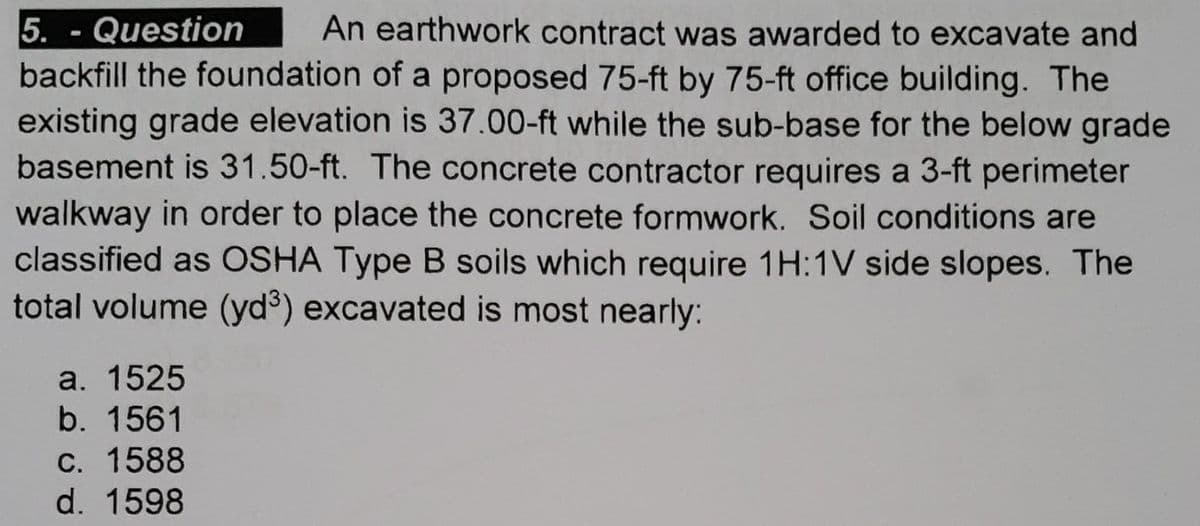 5. Question
-
An earthwork contract was awarded to excavate and
backfill the foundation of a proposed 75-ft by 75-ft office building. The
existing grade elevation is 37.00-ft while the sub-base for the below grade
basement is 31.50-ft. The concrete contractor requires a 3-ft perimeter
walkway in order to place the concrete formwork. Soil conditions are
classified as OSHA Type B soils which require 1H:1V side slopes. The
total volume (yd³) excavated is most nearly:
a. 1525
b. 1561
c. 1588
d. 1598