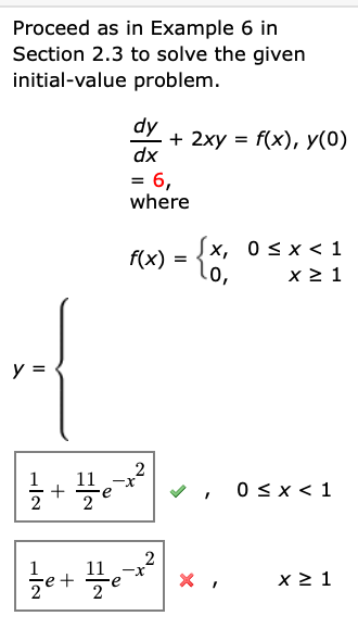 Proceed as in Example 6 in
Section 2.3 to solve the given
initial-value problem.
dy
+ 2xy = f(x), y(0)
dx
6,
where
f(x) = {X, 0 < x < 1
.0,
lo,
x 2 1
y =
2
11
+
2
0 sx < 1
2
류 +루
x 2 1
