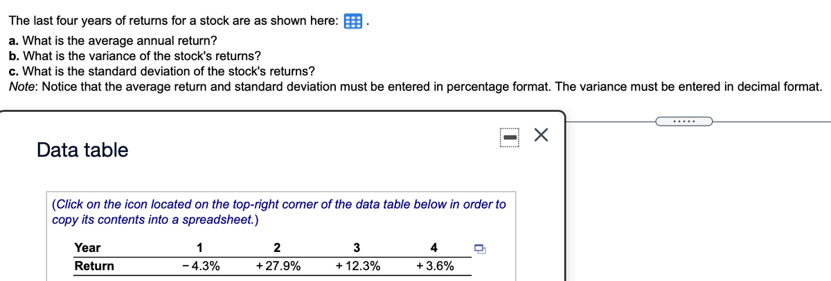 The last four years of returns for a stock are as shown here: E
a. What is the average annual return?
b. What is the variance of the stock's returns?
c. What is the standard deviation of the stock's returns?
Note: Notice that the average return and standard deviation must be entered in percentage format. The variance must be entered in decimal format.
.....
Data table
(Click on the icon located on the top-right corner of the data table below in order to
copy its contents into a spreadsheet.)
Year
1
2
3
4
Return
- 4.3%
+ 27.9%
+ 12.3%
+ 3.6%
