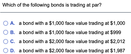 Which of the following bonds is trading at par?
A. a bond with a $1,000 face value trading at $1,000
B. a bond with a $1,000 face value trading at $999
C. a bond with a $2,000 face value trading at $2,012
D. a bond with a $2,000 face value trading at $1,987
