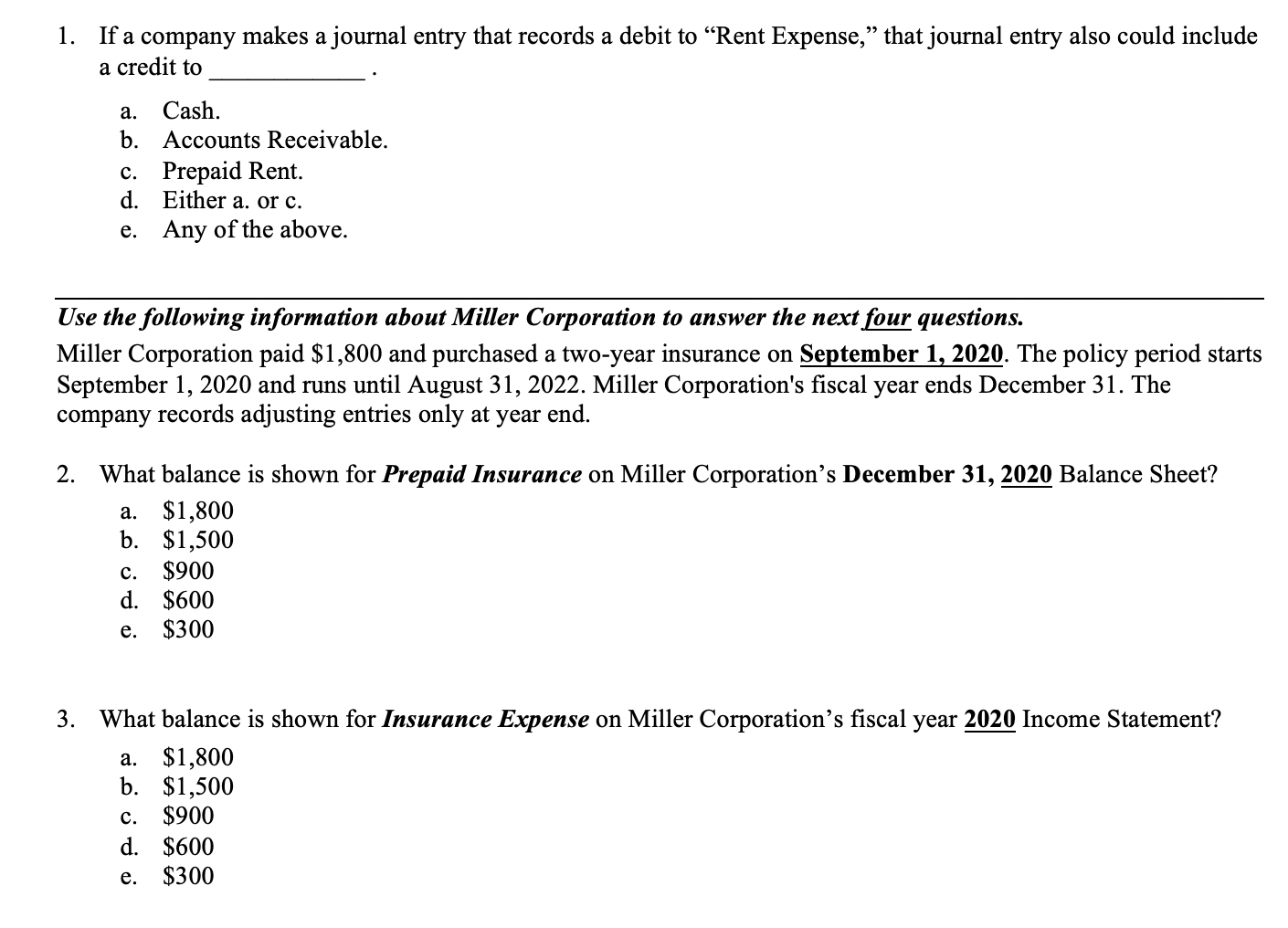 If a company makes a journal entry that records a debit to "Rent Expense," that journal entry also could include
a credit to
1.
а.
Cash.
b. Accounts Receivable.
c. Prepaid Rent.
d. Either a. or c.
e. Any of the above.
Use the following information about Miller Corporation to answer the next four questions.
Miller Corporation paid $1,800 and purchased a two-year insurance on September 1, 2020. The policy period starts
September 1, 2020 and runs until August 31, 2022. Miller Corporation's fiscal year ends December 31. The
company records adjusting entries only at year end.
2.
What balance is shown for Prepaid Insurance on Miller Corporation's December 31, 2020 Balance Sheet?
a. $1,800
b. $1,500
$900
d. $600
$300
с.
е.
3.
What balance is shown for Insurance Expense on Miller Corporation's fiscal year 2020 Income Statement?
a. $1,800
b. $1,500
$900
d. $600
$300
с.
е.
