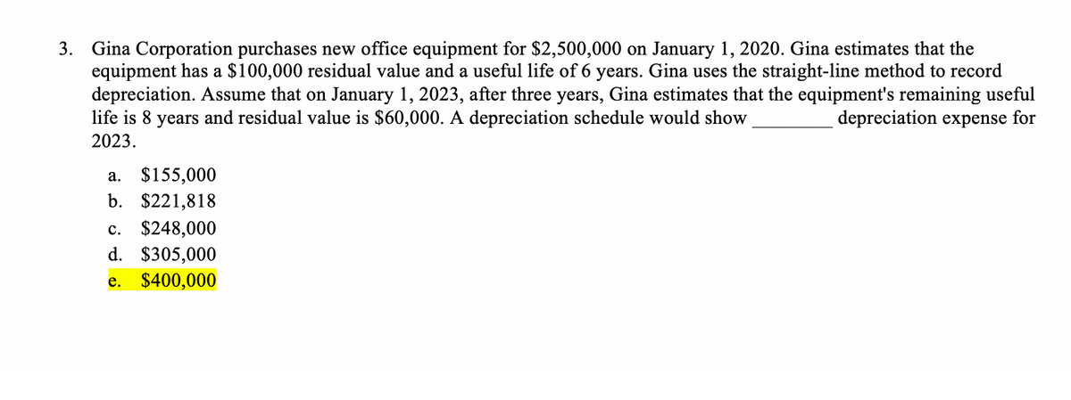 3. Gina Corporation purchases new office equipment for $2,500,000 on January 1, 2020. Gina estimates that the
equipment has a $100,000 residual value and a useful life of 6 years. Gina uses the straight-line method to record
depreciation. Assume that on January 1, 2023, after three years, Gina estimates that the equipment's remaining useful
life is 8 years and residual value is $60,000. A depreciation schedule would show
depreciation expense for
2023.
a. $155,000
b. $221,818
c. $248,000
d. $305,000
e. $400,000
