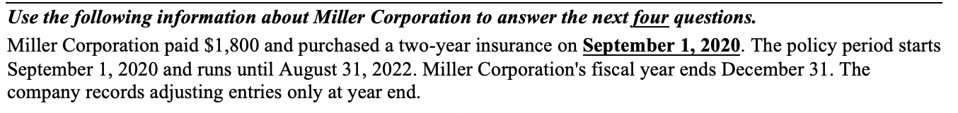 Use the following information about Miller Corporation to answer the next four questions.
Miller Corporation paid $1,800 and purchased a two-year insurance on September 1, 2020. The policy period starts
September 1, 2020 and runs until August 31, 2022. Miller Corporation's fiscal year ends December 31. The
company records adjusting entries only at year end.
