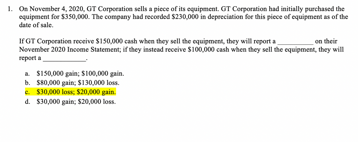 1. On November 4, 2020, GT Corporation sells a piece of its equipment. GT Corporation had initially purchased the
equipment for $350,000. The company had recorded $230,000 in depreciation for this piece of equipment as of the
date of sale.
If GT Corporation receive $150,000 cash when they sell the equipment, they will report a
November 2020 Income Statement; if they instead receive $100,000 cash when they sell the equipment, they will
on their
report a
a. $150,000 gain; $100,000 gain.
b. $80,000 gain; $130,000 loss.
c. $30,000 loss; $20,000 gain.
d. $30,000 gain; $20,000 loss.
