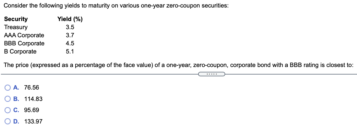 Consider the following yields to maturity on various one-year zero-coupon securities:
Yield (%)
Security
Treasury
АAА Corporate
ВBB Cогрorate
B Corporate
3.5
3.7
4.5
5.1
The price (expressed as a percentage of the face value) of a one-year, zero-coupon, corporate bond with a BBB rating is closest to:
.....
A. 76.56
B. 114.83
О С. 95.69
D. 133.97
