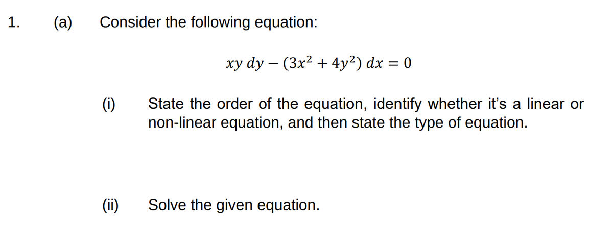 1.
(a)
Consider the following equation:
xy dy – (3x² + 4y²) dx = 0
(i)
State the order of the equation, identify whether it's a linear or
non-linear equation, and then state the type of equation.
(ii)
Solve the given equation.
