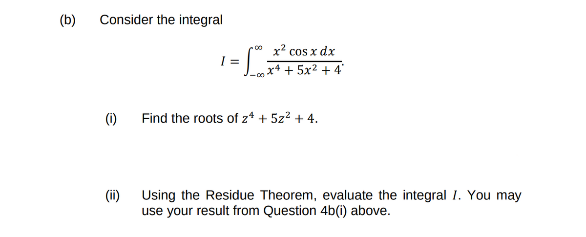 Consider the integral
(b)
x2 cos x dx
I =
x4 + 5x² + 4'
(1)
Find the roots of z* + 5z2 + 4.
(ii)
Using the Residue Theorem, evaluate the integral I. You may
use your result from Question 4b(i) above.
