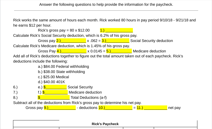 Answer the following questions to help provide the information for the paycheck.
Rick works the same amount of hours each month. Rick worked 80 hours in pay period 9/10/18 - 9/21/18 and
he earns $12 per hour.
Rick's gross pay = 80 x $12.00
1.).
Calculate Rick's Social Security deduction, which is 6.2% of his gross pay.
Gross pay 2.)__
_x.062 = 3.)
Calculate Rick's Medicare deduction, which is 1.45% of his gross pay.
Gross Pay 4.)
_x 0.0145 = 5.)__
Medicare deduction
Add all of Rick's deductions together to figure out the total amount taken out of each paycheck. Rick's
deductions include the following:
a.) $84.00 Federal withholding
b.) $38.00 State withholding
c.) $25.00 Medical
d.) $40.00 401K
6.)
7.)
8.)
e.) $
f.) $_
Social Security
Medicare deduction
Total Deductions (a-f)
Subtract all of the deductions from Rick's gross pay to determine his net pay.
- deductions 10.)__
Gross pay 9.)__
| = 11.).
Social Security deduction
Rick's Paycheck
net pay
