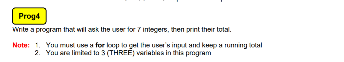 Prog4
Write a program that will ask the user for 7 integers, then print their total.
Note: 1. You must use a for loop to get the user's input and keep a running total
2. You are limited to 3 (THREE) variables in this program
