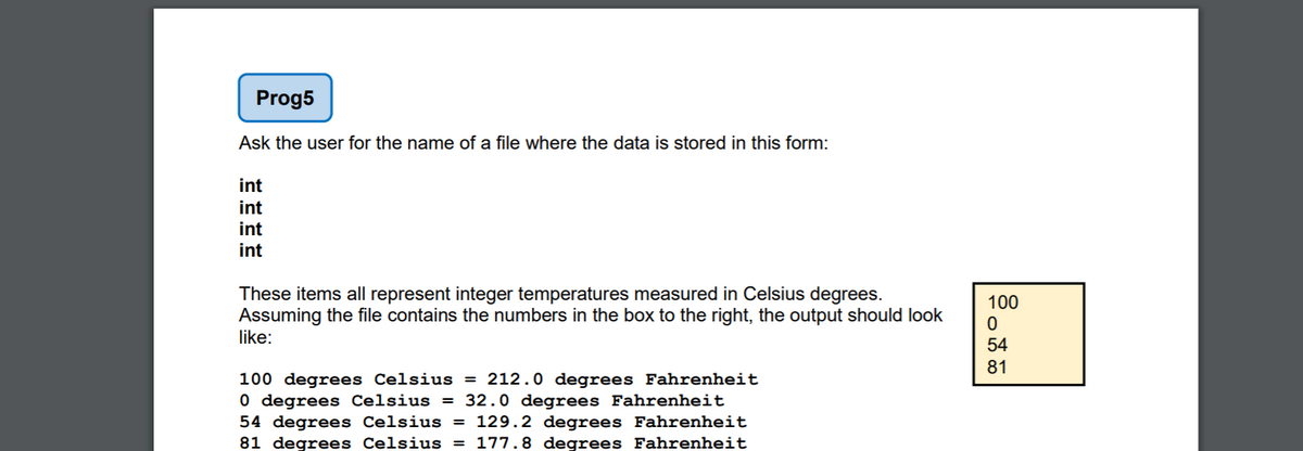 Prog5
Ask the user for the name of a file where the data is stored in this form:
int
int
int
int
These items all represent integer temperatures measured in Celsius degrees.
Assuming the file contains the numbers in the box to the right, the output should look
like:
100
54
81
100 degrees Celsius = 212.0 degrees Fahrenheit
0 degrees Celsius = 32.0 degrees Fahrenheit
54 degrees Celsius = 129.2 degrees Fahrenheit
81 degrees Celsius = 177.8 degrees Fahrenheit
