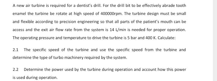 A new air turbine is required for a dentist's drill. For the drill bit to be effectively abrade tooth
enamel the turbine be rotate at high speed of 400000rpm. The turbine design must be small
and flexible according to precision engineering so that all parts of the patient's mouth can be
access and the exit air flow rate from the system is 14 L/min is needed for proper operation.
The operating pressure and temperature to drive the turbine is 5 bar and 400 K. Calculate:
2.1 The specific speed of the turbine and use the specific speed from the turbine and
determine the type of turbo machinery required by the system.
2.2
Determine the power used by the turbine during operation and account how this power
is used during operation.
