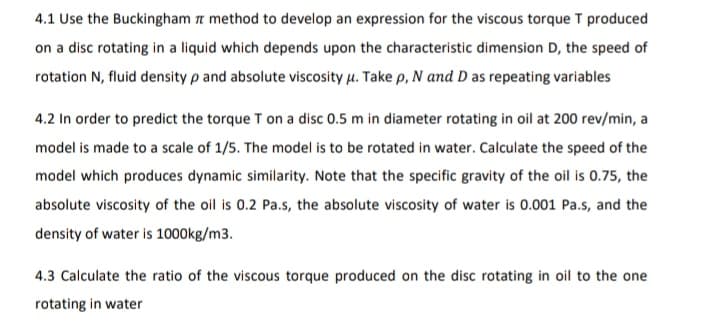 4.1 Use the Buckingham a method to develop an expression for the viscous torque T produced
on a disc rotating in a liquid which depends upon the characteristic dimension D, the speed of
rotation N, fluid density p and absolute viscosity u. Take p, N and D as repeating variables
4.2 In order to predict the torque T on a disc 0.5 m in diameter rotating in oil at 200 rev/min, a
model is made to a scale of 1/5. The model is to be rotated in water. Calculate the speed of the
model which produces dynamic similarity. Note that the specific gravity of the oil is 0.75, the
absolute viscosity of the oil is 0.2 Pa.s, the absolute viscosity of water is 0.001 Pa.s, and the
density of water is 1000kg/m3.
4.3 Calculate the ratio of the viscous torque produced on the disc rotating in oil to the one
rotating in water
