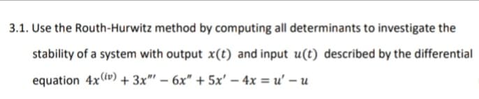 3.1. Use the Routh-Hurwitz method by computing all determinants to investigate the
stability of a system with output x(t) and input u(t) described by the differential
equation 4x (v) + 3x"' – 6x" + 5x' – 4x = u' – u
-
