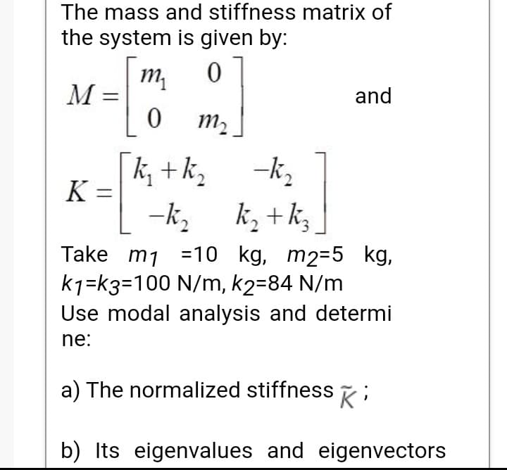 The mass and stiffness matrix of
the system is given by:
M =
and
m2
k, +k, -k,
K =
-k,
k, +k,
Take m1 =10 kg, m2-5 kg,
k1=k3=100 N/m, k2=84 N/m
Use modal analysis and determi
ne:
a) The normalized stiffness ki
b) Its eigenvalues and eigenvectors
