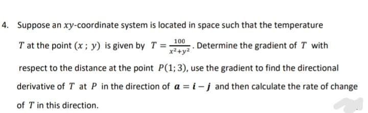4. Suppose an xy-coordinate system is located in space such that the temperature
T at the point (x ; y) is given by T =00. Determine the gradient of T with
x²+y2
respect to the distance at the point P(1; 3), use the gradient to find the directional
derivative of T at P in the direction of a = i – j and then calculate the rate of change
of T in this direction.

