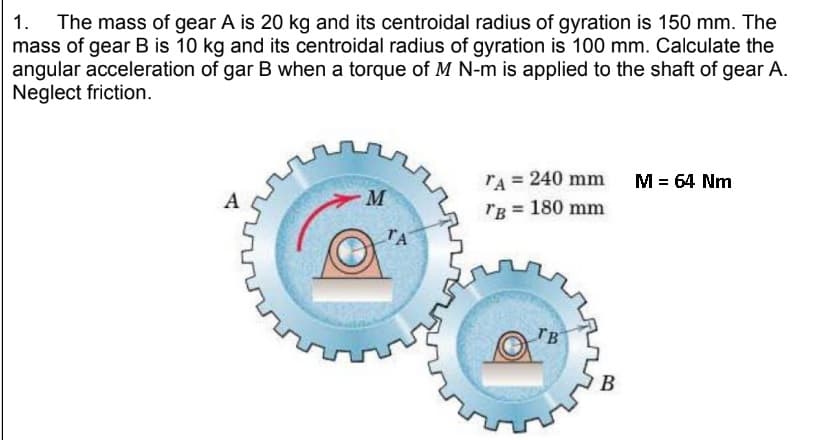 1. The mass of gear A is 20 kg and its centroidal radius of gyration is 150 mm. The
mass of gear B is 10 kg and its centroidal radius of gyration is 100 mm. Calculate the
angular acceleration of gar B when a torque of M N-m is applied to the shaft of gear A.
Neglect friction.
A
M
ΤΑ
TA = 240 mm
TB = 180 mm
TB
B
M = 64 Nm