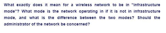 What exactly does it mean for a wireless network to be in "infrastructure
mode"? What mode is the network operating in if it is not in infrastructure
mode, and what is the difference between the two modes? Should the
administrator of the network be concerned?