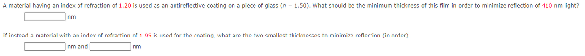 A material having an index of refraction of 1.20 is used as an antireflective coating on a piece of glass (n = 1.50). What should be the minimum thickness of this film in order to minimize reflection of 410 nm light?
nm
If instead a material with an index of refraction of 1.95 is used for the coating, what are the two smallest thicknesses to minimize reflection (in order).
nm and
nm
