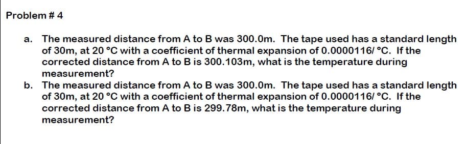 Problem # 4
a. The measured distance from A to B was 300.0m. The tape used has a standard length
of 30m, at 20 °C with a coefficient of thermal expansion of 0.0000116/ °C. If the
corrected distance from A to B is 300.103m, what is the temperature during
measurement?
b. The measured distance from A to B was 300.0m. The tape used has a standard length
of 30m, at 20 °C with a coefficient of thermal expansion of 0.0000116/ °C. If the
corrected distance from A to B is 299.78m, what is the temperature during
measurement?