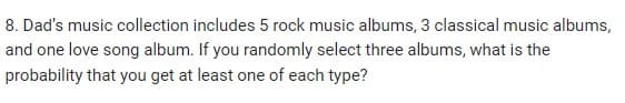 8. Dad's music collection includes 5 rock music albums, 3 classical music albums,
and one love song album. If you randomly select three albums, what is the
probability that you get at least one of each type?