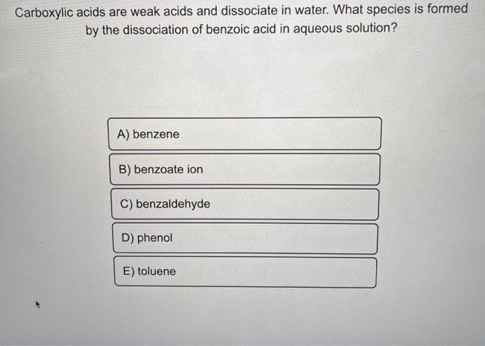 Carboxylic acids are weak acids and dissociate in water. What species is formed
by the dissociation of benzoic acid in aqueous solution?
A) benzene
B) benzoate ion
C) benzaldehyde
D) phenol
E) toluene
