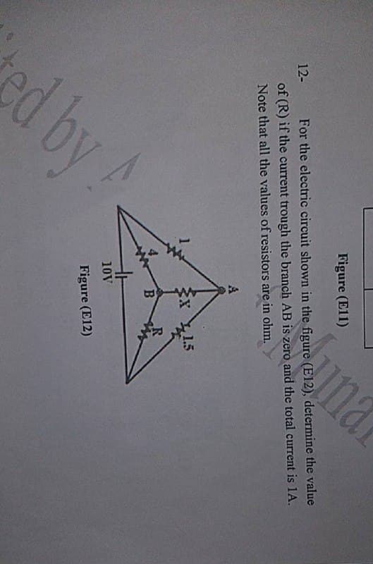 Figure (El1)
12- For the electric circuit shown in the figure (E12), determine the value
unar
of (R) if the current trough the branch AB is zero and the total current is 1A.
Note that all the values of resistors are in ohm.
1.5
B.
R
10V
Figure (E12)
d by
