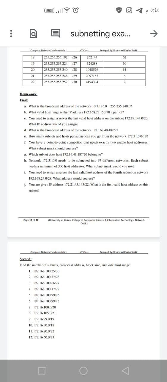 90
subnetting exa..
Computer Network Fundamentals 1
4" Class
Arranged By Dr.Ahmed Chalak Shakir
18
255.255.255.192
/26
262144
62
19
255.255.255.224
/27
524288
30
20
255.255.255.240
/28
1048576
14
21
255.255.255.248
/29
2097152
22
255.255.255.252
/30
4194304
Homework:
First:
a. What is the broadcast address of the network 10.7.176.0 255.255.240.07
b. What valid host range is the IP address 192. 168.23.153/30 a part of?
c. You need to assign a server the last valid host address on the subnet 172.19.144.0/20.
What IP address would you assign?
d. What is the broadcast address of the network 192.168.40.48/29?
e. How many subnets and hosts per subnet can you get from the network 172.31.0.0/19?
f. You have a point-to-point connection that needs exactly two usable host addresses,
What subnet mask should you use?
g. Which subnet does host 172.16.41.187/20 belong to?
h. Network 172.31.0.0 needs to be subnetted into 67 different networks. Each subnet
needs a minimum of 300 host addresses. What subnet mask would you use?
i. You need to assign a server the last valid host address of the fourth subnet on network
192.168.24.0/28. What address would you use?
i. You are given IP address 172.21.45.143/22. What is the first valid host address on this
subnet?
Page 19 of 20
(University of Kirkuk, College of Com puter Science & Information Technology, Network
Dept.)
Computer Network Fundamentas 1
4 Class
Arranged By Dr. Ahmed Chalak Shakir
Second:
Find the number of subnets, broadcast address, block size, and valid host range:
1. 192.168.100.25/30
2. 192.168.100.37/28
3. 192.168.100.66/27
4. 192.168.100.17/29
5. 192,168.100.99/26
6. 192. 168.100.99/25
7. 172.16.100.0/20
8. 172.16.105.0/21
9. 172.16.99.0/19
10.172. 16.30.0/18
11.172.16.70.0/22
12.172.16.60.0/23
