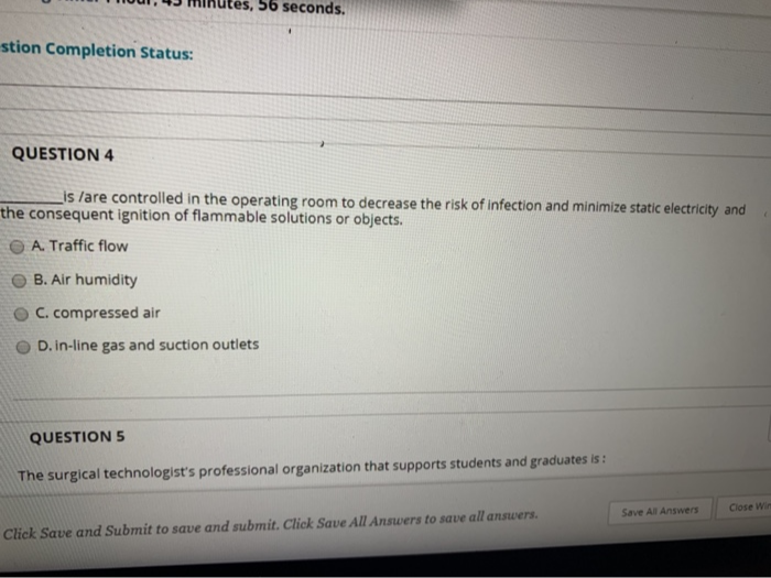 56 seconds.
stion Completion Status:
QUESTION 4
is /are controlled in the operating room to decrease the risk of infection and minimize static electricity and
the consequent ignition of flammable solutions or objects.
O A. Traffic flow
O B. Air humidity
O C. compressed air
D. in-line gas and suction outlets
QUESTION 5
The surgical technologist's professional organization that supports students and graduates is :
Close Win
Save All Answers
Click Save and Submit to save and submit. Click Save All Answers to save all answers.
