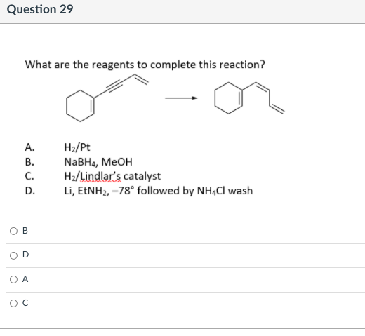 Question 29
What are the reagents to complete this reaction?
А.
H2/Pt
NABH4, MEOH
H2/Lindlar's catalyst
Li, EENH2, –78° followed by NHẠCI wash
В.
C.
D.
A
