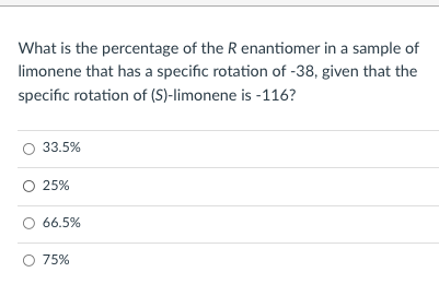 What is the percentage of the R enantiomer in a sample of
limonene that has a specific rotation of -38, given that the
specific rotation of (S)-limonene is -116?
33.5%
25%
66.5%
O 75%
