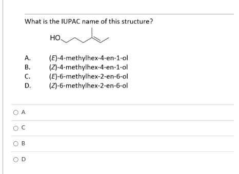What is the IUPAC name of this structure?
но,
(E)-4-methylhex-4-en-1-ol
(Z)-4-methylhex-4-en-1-ol
(E)-6-methylhex-2-en-6-ol
(Z)-6-methylhex-2-en-6-ol
А.
В.
C.
D.
O A
OB
O D
