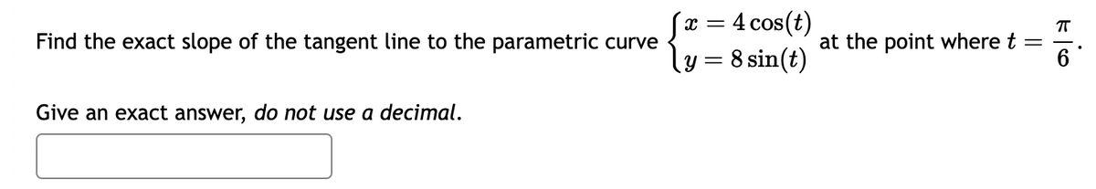 Find the exact slope of the tangent line to the parametric curve
Give an exact answer, do not use a decimal.
X =
4 cos(t)
ㅠ
{ = at the point where t =
y = 8 sin(t)
6