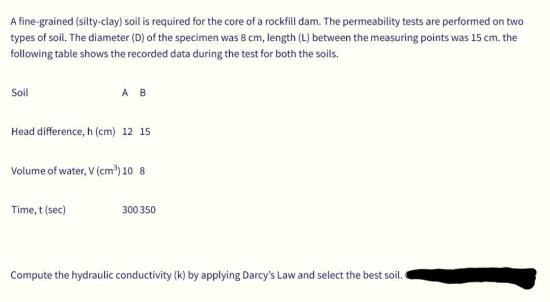 A fine-grained (silty-clay) soil is required for the core of a rockfill dam. The permeability tests are performed on two
types of soil. The diameter (D) of the specimen was 8 cm, length (L) between the measuring points was 15 cm. the
following table shows the recorded data during the test for both the soils.
Soil
A B
Head difference, h (cm) 12 15
Volume of water, V (cm³) 10 8
Time, t (sec)
300 350
Compute the hydraulic conductivity (k) by applying Darcy's Law and select the best soil.