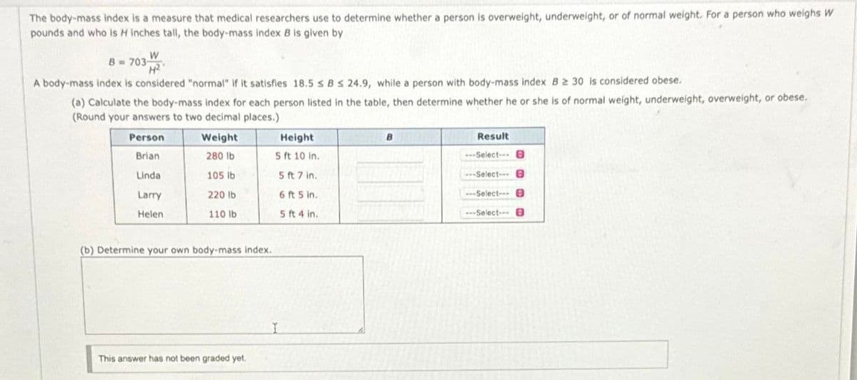 The body-mass index is a measure that medical researchers use to determine whether a person is overweight, underweight, or of normal weight. For a person who weighs W
pounds and who is H inches tall, the body-mass index B is given by
W
8 = 703-2
A body-mass index is considered "normal" if it satisfies 18.5 ≤ B s 24.9, while a person with body-mass index B 2 30 is considered obese.
(a) Calculate the body-mass index for each person listed in the table, then determine whether he or she is of normal weight, underweight, overweight, or obese.
(Round your answers to two decimal places.).
Person
Brian
Linda
Larry
Helen
Weight
280 lb
105 lb
220 lb
110 lb
(b) Determine your own body-mass index.
This answer has not been graded yet.
Height
5 ft 10 in.
5 ft 7 in.
6 ft 5 in.
5 ft 4 in.
I
B
Result
---Select-- 0
--Select-- B
---Select---
---Select---