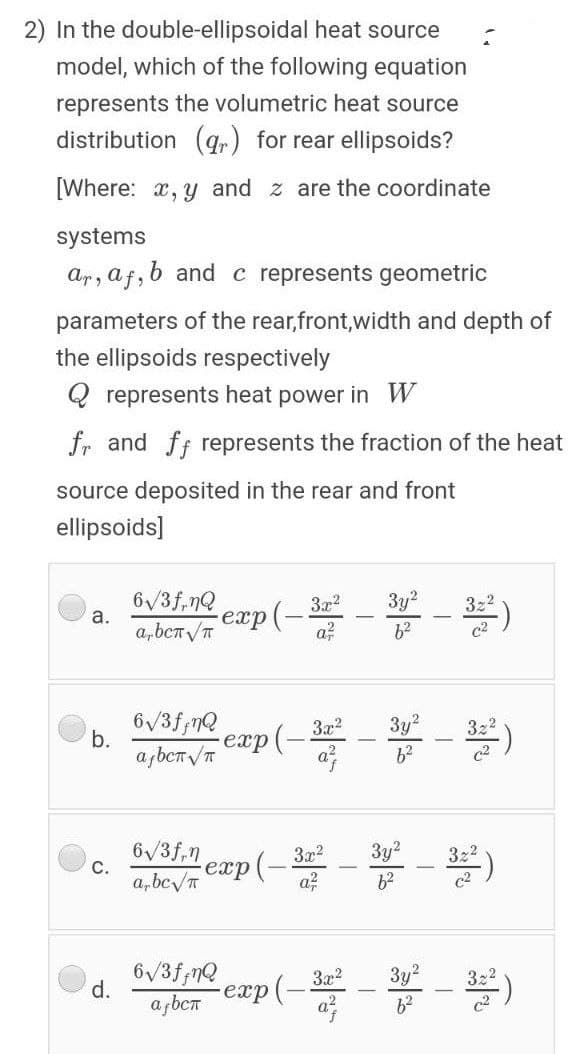 2) In the double-ellipsoidal heat source
model, which of the following equation
represents the volumetric heat source
distribution (qr) for rear ellipsoids?
[Where: x, y and z are the coordinate
systems
Ar, af,
b and c represents geometric
parameters of the rear,front,width and depth of
the ellipsoids respectively
Q represents heat power in W
fr and ff represents the fraction of the heat
source deposited in the rear and front
ellipsoids]
6/3f,nQ
а.
a,bcT /T
exp(- - - )
exp(-3x?
a?
3y?
6/3f;nQ
b.
3x?
3y2
322
exp
6/3f,n
С.
Зу?
3x?
aAy p (- - - )
a, bcv/T
62
6/3f;nQ
3x2
crp(- - - )
d.
3y2
a bcn
