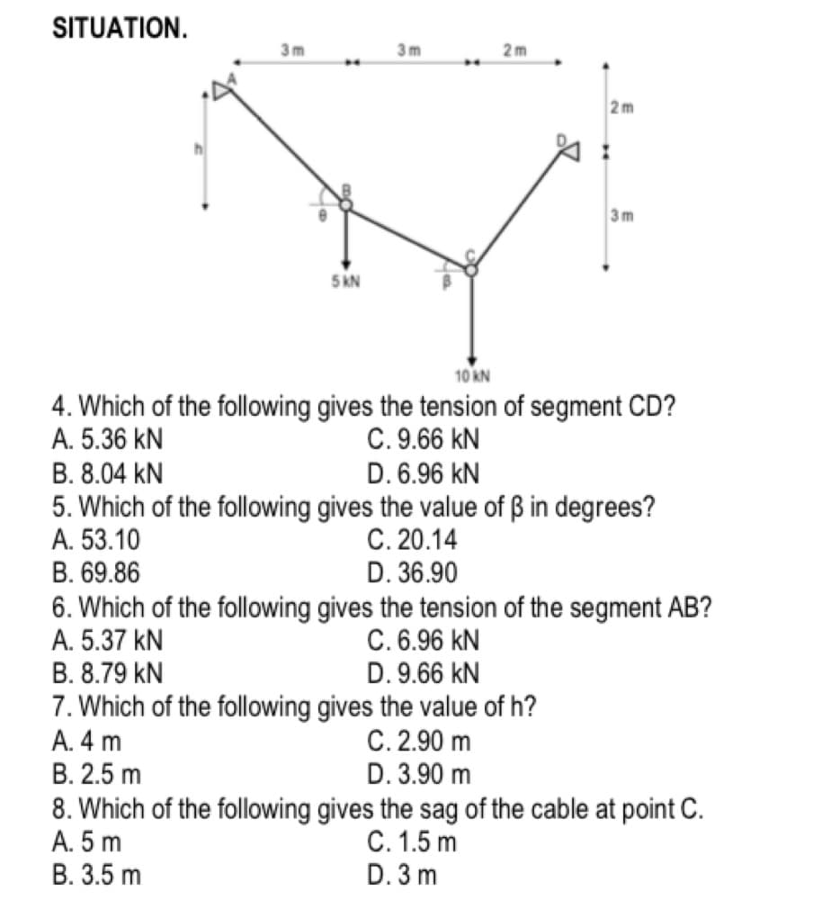 SITUATION.
3 m
3m
2m
2 m
h
3m
5 kN
10 kN
4. Which of the following gives the tension of segment CD?
A. 5.36 kN
C. 9.66 kN
D. 6.96 kN
B. 8.04 kN
5. Which of the following gives the value of ß in degrees?
A. 53.10
B. 69.86
C. 20.14
D. 36.90
6. Which of the following gives the tension of the segment AB?
A. 5.37 kN
B. 8.79 kN
C. 6.96 kN
D. 9.66 kN
7. Which of the following gives the value of h?
A. 4 m
C. 2.90 m
D. 3.90 m
В. 2.5 m
8. Which of the following gives the sag of the cable at point C.
A. 5 m
В. 3.5 m
C. 1.5 m
D. 3 m
