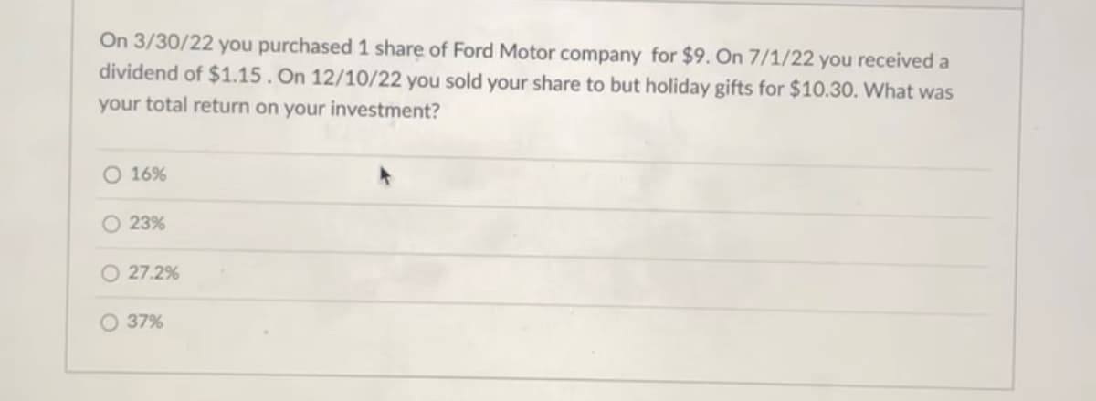 On 3/30/22 you purchased 1 share of Ford Motor company for $9. On 7/1/22 you received a
dividend of $1.15. On 12/10/22 you sold your share to but holiday gifts for $10.30. What was
your total return on your investment?
16%
O 23%
O 27.2%
O 37%