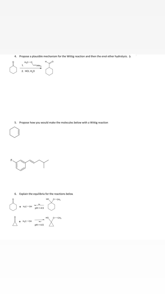 4. Propose a plausible mechanism for the Wittig reaction and then the enol ether hydrolysis. (
H,C-o
1.
Epph,
2. HC, Н,о
5. Propose how you would make the molecules below with a wittig reaction
6. Explain the equilibria for the reactions below
HO, 0-CH,
+ HyC-OH
pH = 4.5
+ H;C-OH
pH = 4.5
