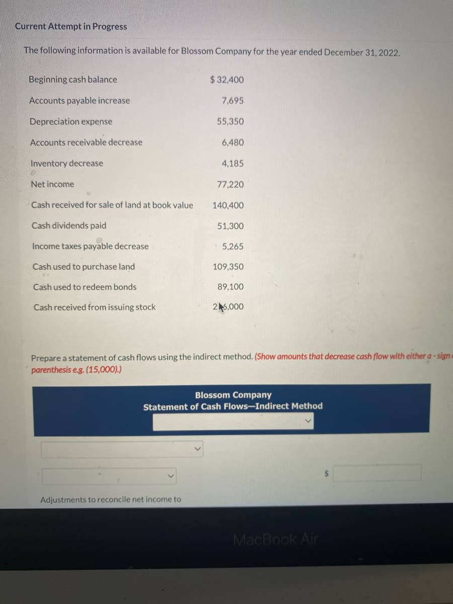 Current Attempt in Progress
The following information is available for Blossom Company for the year ended December 31, 2022.
Beginning cash balance
Accounts payable increase
Depreciation expense
Accounts receivable decrease
Inventory decrease
Net income
Cash received for sale of land at book value
Cash dividends paid
Income taxes payable decrease
Cash used to purchase land
Cash used to redeem bonds
Cash received from issuing stock
$ 32,400
7,695
55,350
6,480
Adjustments to reconcile net income to
4,185
77,220
140,400
51,300
5,265
109,350
89,100
25,000
Prepare a statement of cash flows using the indirect method. (Show amounts that decrease cash flow with either a-sign
parenthesis e.g. (15,000).)
Blossom Company
Statement of Cash Flows-Indirect Method
MacBook Air