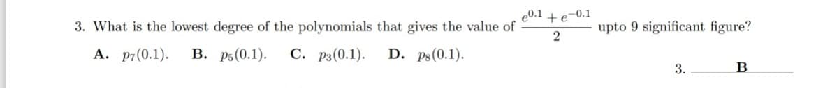 e0.1
3. What is the lowest degree of the polynomials that gives the value of
A. p7(0.1). B. p5(0.1). C. P3 (0.1).
D. ps (0.1).
+e-0.1
2
upto 9 significant figure?
3.
B
