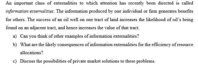 An important class of externalities to which attention has recently been directed is called
information externalities. The information produced by one individual or firm generates benefits
for others. The success of an oil well on one tract of land increases the likelihood of oil's being
found on an adjacent tract, and hence increases the value of that tract.
a) Can you think of other examples of information externalities?
b) What are the likely consequences of information externalities for the efficiency of resource
allocations?
c) Discuss the possibilities of private market solutions to these problems.