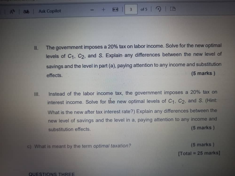 835
Ask Copilot
3
of 5
11.
III.
The government imposes a 20% tax on labor income. Solve for the new optimal
levels of C1, C2, and S. Explain any differences between the new level of
savings and the level in part (a), paying attention to any income and substitution
effects.
(5 marks)
Instead of the labor income tax, the government imposes a 20% tax on
interest income. Solve for the new optimal levels of C1, C2, and S. (Hint:
What is the new after tax interest rate?) Explain any differences between the
new level of savings and the level in a, paying attention to any income and
substitution effects.
c) What is meant by the term optimal taxation?
(5 marks)
(5 marks)
[Total = 25 marks]
QUESTIONS THREE